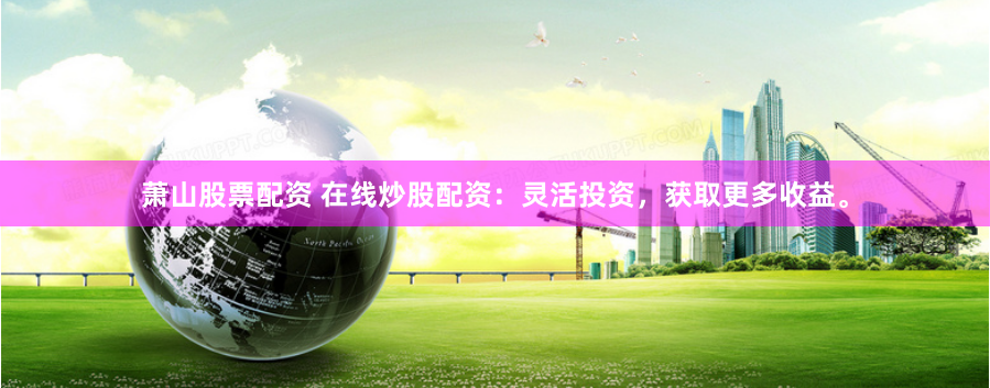 萧山股票配资 在线炒股配资：灵活投资，获取更多收益。