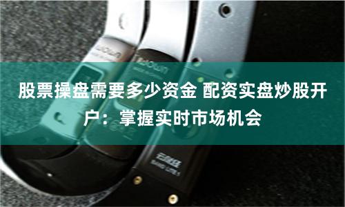 股票操盘需要多少资金 配资实盘炒股开户：掌握实时市场机会