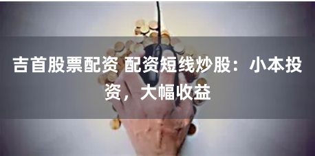 吉首股票配资 配资短线炒股：小本投资，大幅收益