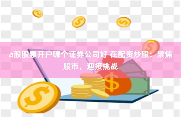 a股股票开户哪个证券公司好 在配资炒股：聚焦股市，迎接挑战