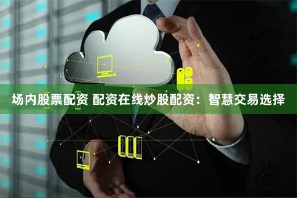场内股票配资 配资在线炒股配资：智慧交易选择