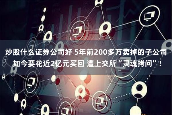 炒股什么证券公司好 5年前200多万卖掉的子公司 如今要花近2亿元买回 遭上交所“灵魂拷问”！