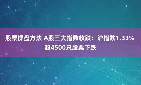 股票操盘方法 A股三大指数收跌:沪指跌1.33% 超4500只股票下跌