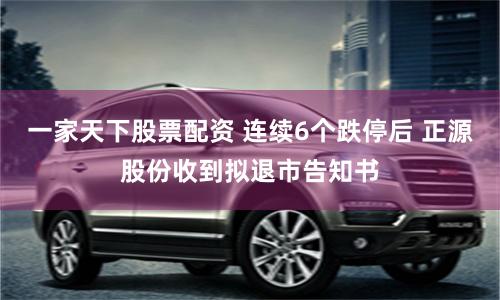 一家天下股票配资 连续6个跌停后 正源股份收到拟退市告知书