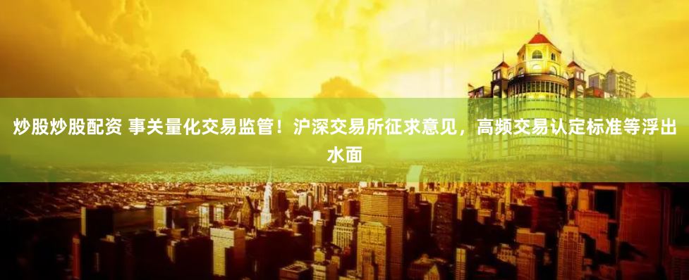 炒股炒股配资 事关量化交易监管！沪深交易所征求意见，高频交易认定标准等浮出水面