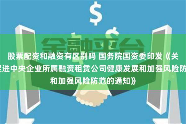 股票配资和融资有区别吗 国务院国资委印发《关于进一步促进中央企业所属融资租赁公司健康发展和加强风险防范的通知》